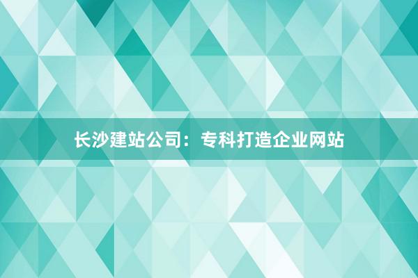 长沙建站公司：专科打造企业网站